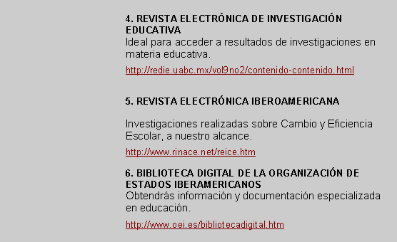Cuadro de texto: 4. REVISTA ELECTRNICA DE INVESTIGACIN EDUCATIVAIdeal para acceder a resultados de investigaciones en materia educativa.http://redie.uabc.mx/vol9no2/contenido-contenido.html5. REVISTA ELECTRNICA IBEROAMERICANAInvestigaciones realizadas sobre Cambio y Eficiencia Escolar, a nuestro alcance. http://www.rinace.net/reice.htm6. BIBLIOTECA DIGITAL DE LA ORGANIZACIN DE ESTADOS IBERAMERICANOSObtendrs informacin y documentacin especializada en educacin.  http://www.oei.es/bibliotecadigital.htm 