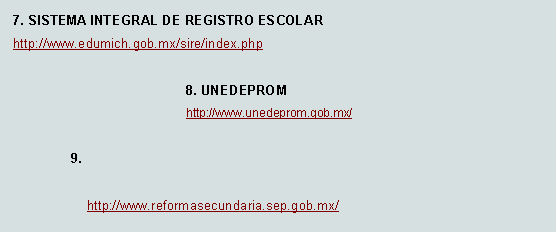 Cuadro de texto: 7. SISTEMA INTEGRAL DE REGISTRO ESCOLAR http://www.edumich.gob.mx/sire/index.php  8. UNEDEPROM    http://www.unedeprom.gob.mx/9.     http://www.reformasecundaria.sep.gob.mx/