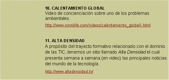 Cuadro de texto: 10. CALENTAMIENTO GLOBALVideo de concienciacin sobre uno de los problemas ambientales.http://www.omnilife.com/videos/calentamiento_global1.html11. ALTA DENSIDADA propsito del trayecto formativo relacionado con el dominio de las TIC, tenemos un sitio llamado Alta Densidad el cual presenta semana a semana (en video) las principales noticias del mundo de la tecnologa.  http://www.altadensidad.tv/