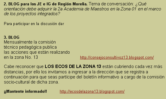 Cuadro de texto: 2. BLOG para los JE e IG de Regin Morelia. Tema de conversacin: Qu orientacin debe adquirir la 2a Academia de Maestros en la Zona 01 en el marco de los proyectos integrados?Para participar en la discusin dar 3. BLOG  Mensualmente la comisin tcnico pedaggica publicalas acciones que estn realizando en la zona No. 13        	     	      http://consejoconsultivoz13.blogspot.com/Cabe reconocer que LOS ECOS DE LA ZONA 13 estn cubriendo cada vez ms distancias, por ello los invitamos a ingresar a la direccin que se registra a continuacin para que seas partcipe del boletn informativo a cargo de la comisin socio-cultural de dicha zona. Mantente informado!!   	 http://ecosdelazona13.blogspot.com/ 