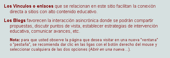 Cuadro de texto: Los Vnculos o enlaces que se relacionan en este sitio facilitan la conexin directa a sitios con alto contenido educativo. Los Blogs favorecen la interaccin asincrnica donde se podrn compartir propuestas, discutir puntos de vista, establecer estrategias de intervencin educativa, comunicar avances, etc.Nota: para que usted observe la pgina que desea visitar en una nueva ventana o pestaa, se recomienda dar clic en las ligas con el botn derecho del mouse y seleccionar cualquiera de las dos opciones (Abrir en una nueva). 